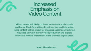 Increased
Emphasis on
Video Content
Video content will likely continue to dominate social media
platforms. Short-form videos, live streaming, and interactive
video content will be crucial for engaging audiences. Marketers
may need to invest more in video production and explore
innovative formats to stand out in the crowded digital space.
www.nidmindia.com
 