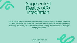 Augmented
Reality (AR)
Integration
Social media platforms may increasingly incorporate AR features, allowing marketers
to create immersive and interactive campaigns. AR can enhance user engagement by
providing unique and personalized experiences, blurring the lines between the digital
and physical worlds.
www.nidmindia.co
m
 