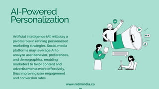 AI-Powered
Personalization
Artificial intelligence (AI) will play a
pivotal role in refining personalized
marketing strategies. Social media
platforms may leverage AI to
analyze user behavior, preferences,
and demographics, enabling
marketers to tailor content and
advertisements more effectively,
thus improving user engagement
and conversion rates.
L
www.nidmindia.co
 