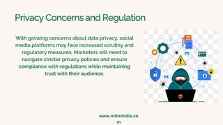 Privacy Concerns and Regulation
With growing concerns about data privacy, social
media platforms may face increased scrutiny and
regulatory measures. Marketers will need to
navigate stricter privacy policies and ensure
compliance with regulations while maintaining
trust with their audience.
www.nidmindia.co
m
 