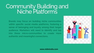 Community Building and
Niche Platforms
Brands may focus on building niche communities
within specific social media platforms, fostering a
sense of belonging and loyalty among their target
audience. Marketers will need to identify and tap
into these micro-communities to create more
authentic and meaningful connections.
www.nidmindia.com
 