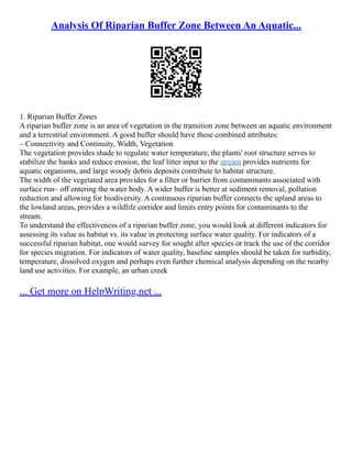 Analysis Of Riparian Buffer Zone Between An Aquatic...
1. Riparian Buffer Zones
A riparian buffer zone is an area of vegetation in the transition zone between an aquatic environment
and a terrestrial environment. A good buffer should have these combined attributes:
– Connectivity and Continuity, Width, Vegetation
The vegetation provides shade to regulate water temperature, the plants' root structure serves to
stabilize the banks and reduce erosion, the leaf litter input to the stream provides nutrients for
aquatic organisms, and large woody debris deposits contribute to habitat structure.
The width of the vegetated area provides for a filter or barrier from contaminants associated with
surface run– off entering the water body. A wider buffer is better at sediment removal, pollution
reduction and allowing for biodiversity. A continuous riparian buffer connects the upland areas to
the lowland areas, provides a wildlife corridor and limits entry points for contaminants to the
stream.
To understand the effectiveness of a riparian buffer zone, you would look at different indicators for
assessing its value as habitat vs. its value in protecting surface water quality. For indicators of a
successful riparian habitat, one would survey for sought after species or track the use of the corridor
for species migration. For indicators of water quality, baseline samples should be taken for turbidity,
temperature, dissolved oxygen and perhaps even further chemical analysis depending on the nearby
land use activities. For example, an urban creek
... Get more on HelpWriting.net ...
 