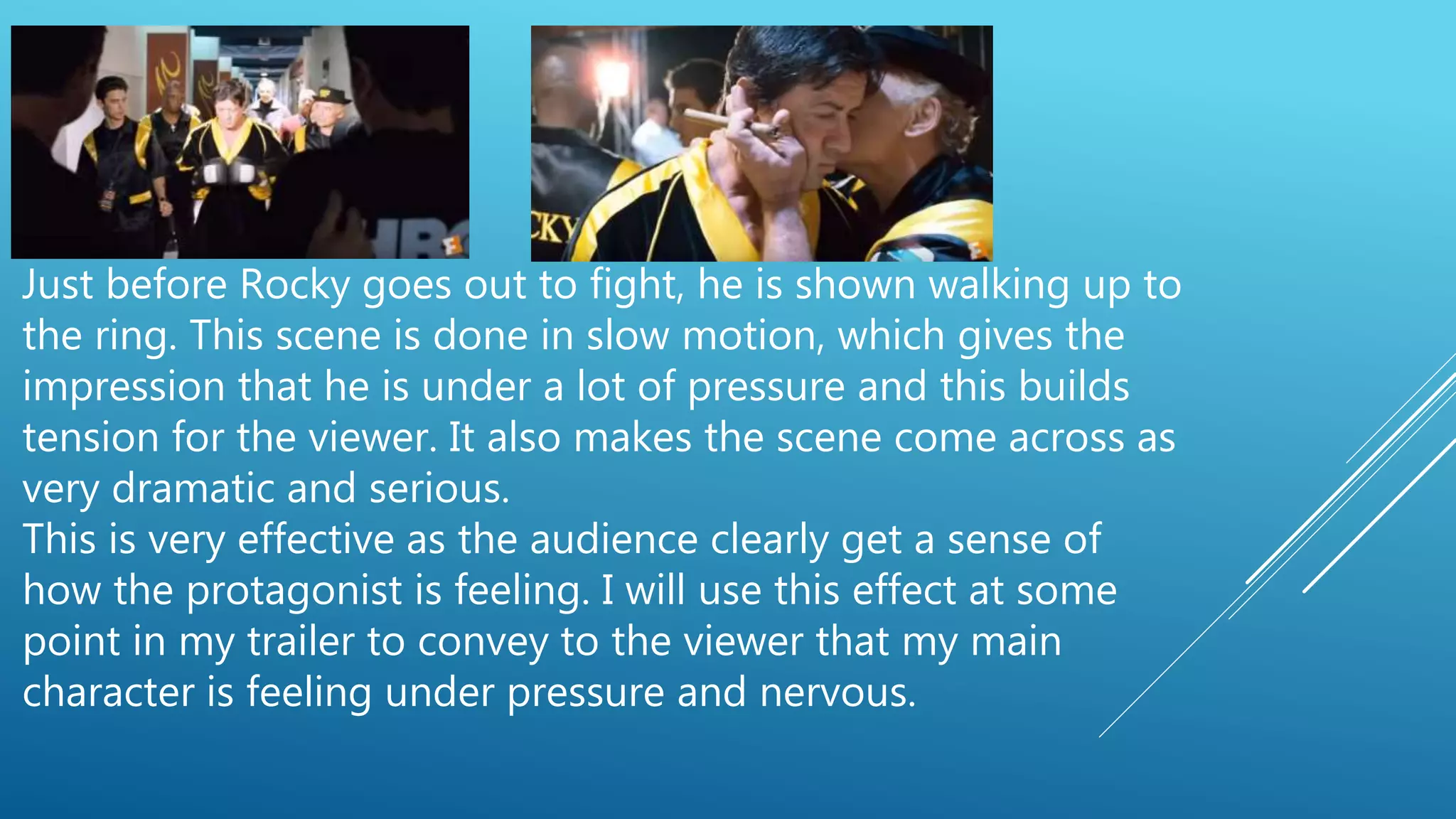 Just before Rocky goes out to fight, he is shown walking up to
the ring. This scene is done in slow motion, which gives the
impression that he is under a lot of pressure and this builds
tension for the viewer. It also makes the scene come across as
very dramatic and serious.
This is very effective as the audience clearly get a sense of
how the protagonist is feeling. I will use this effect at some
point in my trailer to convey to the viewer that my main
character is feeling under pressure and nervous.
 
