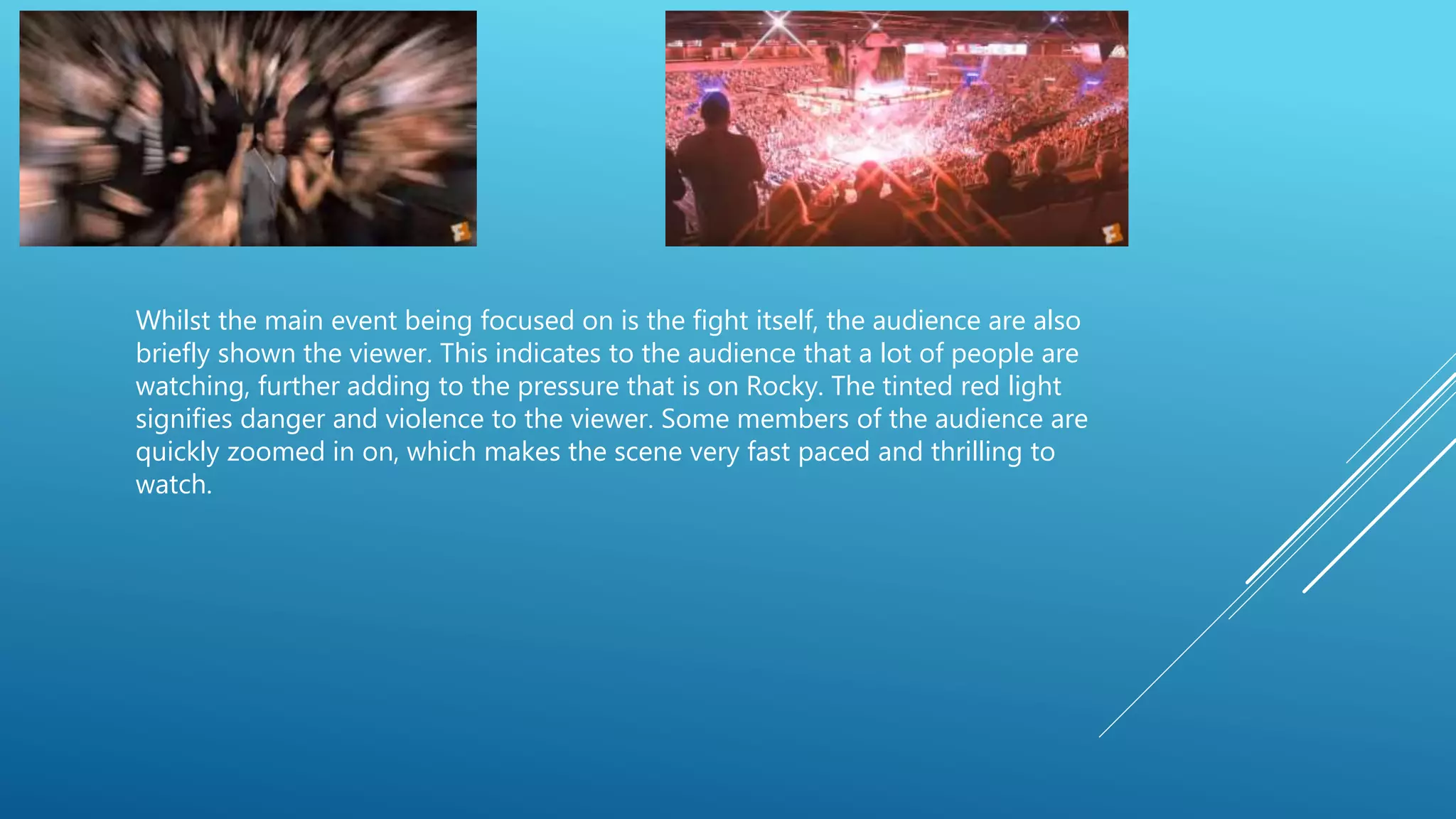 Whilst the main event being focused on is the fight itself, the audience are also
briefly shown the viewer. This indicates to the audience that a lot of people are
watching, further adding to the pressure that is on Rocky. The tinted red light
signifies danger and violence to the viewer. Some members of the audience are
quickly zoomed in on, which makes the scene very fast paced and thrilling to
watch.
 