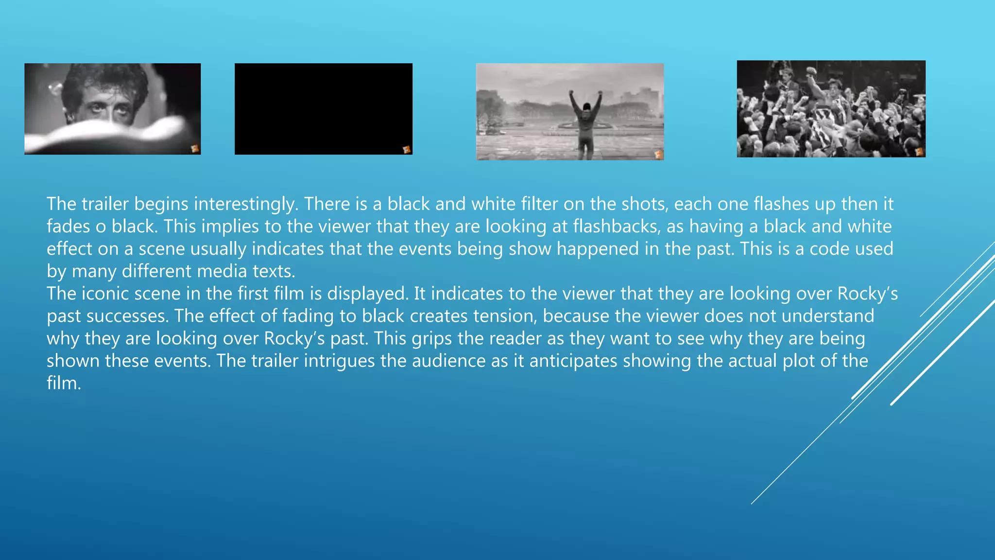 The trailer begins interestingly. There is a black and white filter on the shots, each one flashes up then it
fades o black. This implies to the viewer that they are looking at flashbacks, as having a black and white
effect on a scene usually indicates that the events being show happened in the past. This is a code used
by many different media texts.
The iconic scene in the first film is displayed. It indicates to the viewer that they are looking over Rocky’s
past successes. The effect of fading to black creates tension, because the viewer does not understand
why they are looking over Rocky’s past. This grips the reader as they want to see why they are being
shown these events. The trailer intrigues the audience as it anticipates showing the actual plot of the
film.
 