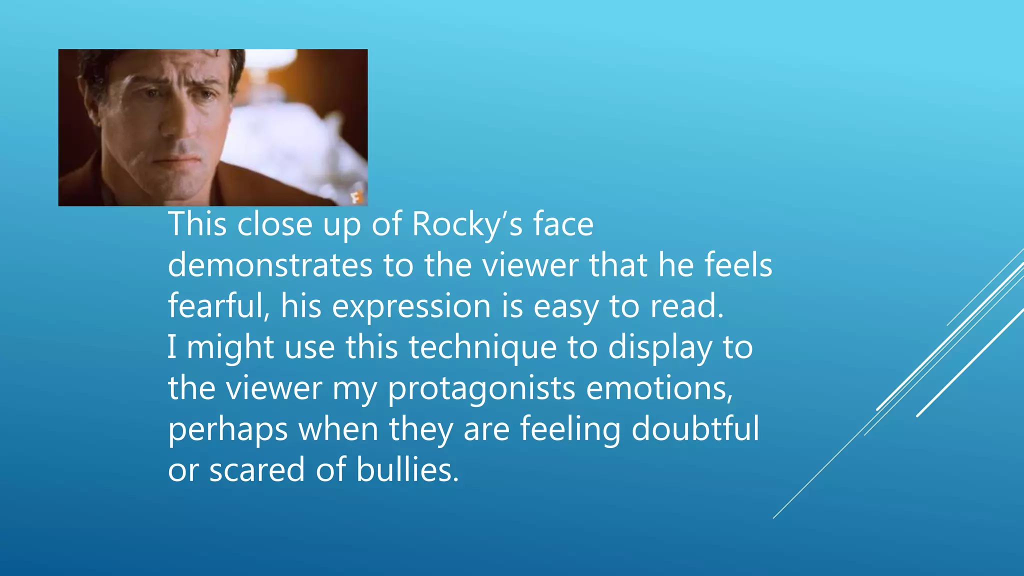 This close up of Rocky’s face
demonstrates to the viewer that he feels
fearful, his expression is easy to read.
I might use this technique to display to
the viewer my protagonists emotions,
perhaps when they are feeling doubtful
or scared of bullies.
 