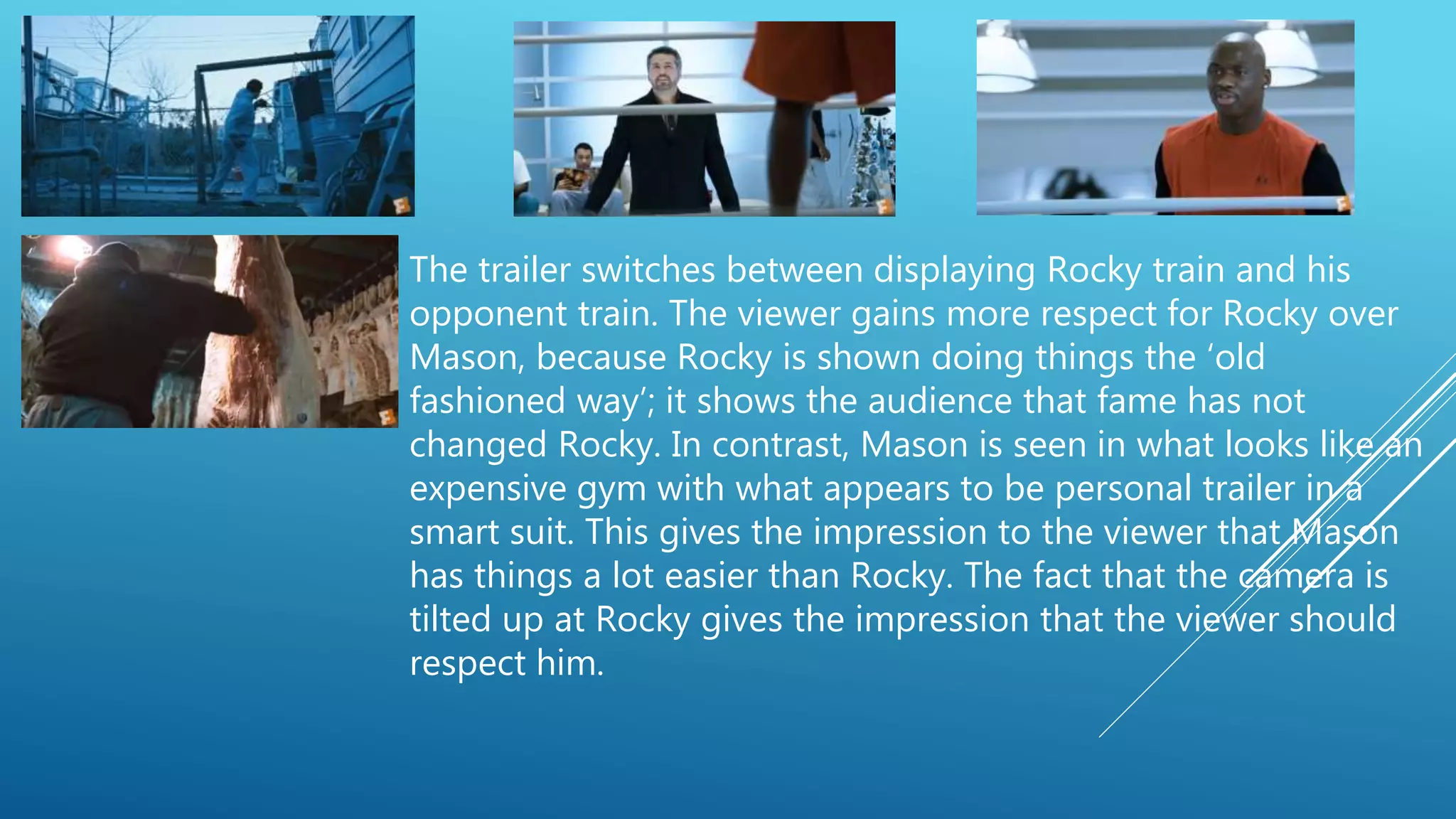 The trailer switches between displaying Rocky train and his
opponent train. The viewer gains more respect for Rocky over
Mason, because Rocky is shown doing things the ‘old
fashioned way’; it shows the audience that fame has not
changed Rocky. In contrast, Mason is seen in what looks like an
expensive gym with what appears to be personal trailer in a
smart suit. This gives the impression to the viewer that Mason
has things a lot easier than Rocky. The fact that the camera is
tilted up at Rocky gives the impression that the viewer should
respect him.
 