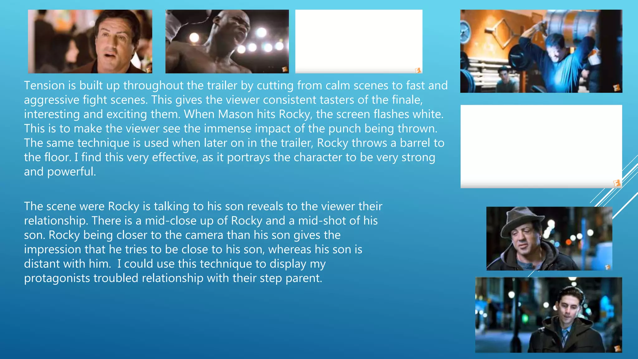 Tension is built up throughout the trailer by cutting from calm scenes to fast and
aggressive fight scenes. This gives the viewer consistent tasters of the finale,
interesting and exciting them. When Mason hits Rocky, the screen flashes white.
This is to make the viewer see the immense impact of the punch being thrown.
The same technique is used when later on in the trailer, Rocky throws a barrel to
the floor. I find this very effective, as it portrays the character to be very strong
and powerful.
The scene were Rocky is talking to his son reveals to the viewer their
relationship. There is a mid-close up of Rocky and a mid-shot of his
son. Rocky being closer to the camera than his son gives the
impression that he tries to be close to his son, whereas his son is
distant with him. I could use this technique to display my
protagonists troubled relationship with their step parent.
 