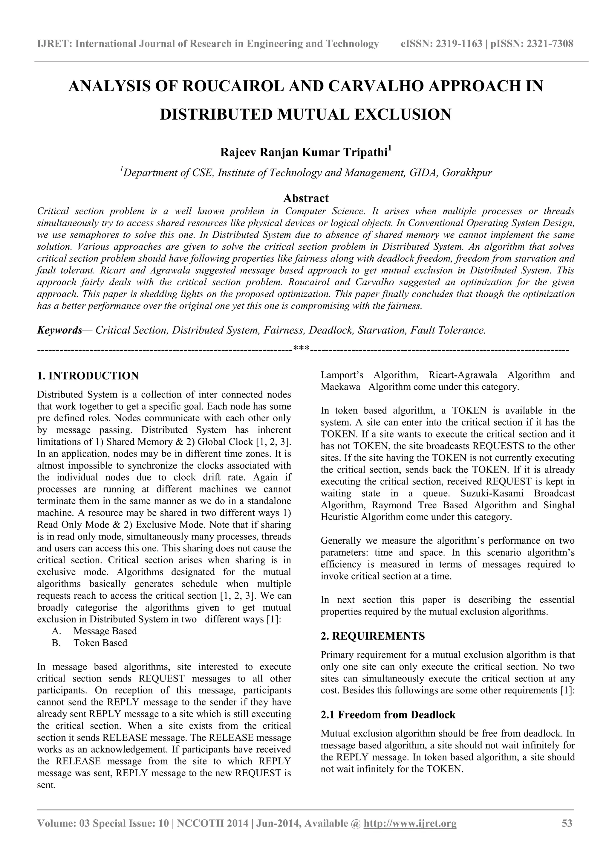 IJRET: International Journal of Research in Engineering and Technology eISSN: 2319-1163 | pISSN: 2321-7308 
_______________________________________________________________________________________ 
Volume: 03 Special Issue: 10 | NCCOTII 2014 | Jun-2014, Available @ http://www.ijret.org 53 
ANALYSIS OF ROUCAIROL AND CARVALHO APPROACH IN DISTRIBUTED MUTUAL EXCLUSION Rajeev Ranjan Kumar Tripathi1 1Department of CSE, Institute of Technology and Management, GIDA, Gorakhpur Abstract Critical section problem is a well known problem in Computer Science. It arises when multiple processes or threads simultaneously try to access shared resources like physical devices or logical objects. In Conventional Operating System Design, we use semaphores to solve this one. In Distributed System due to absence of shared memory we cannot implement the same solution. Various approaches are given to solve the critical section problem in Distributed System. An algorithm that solves critical section problem should have following properties like fairness along with deadlock freedom, freedom from starvation and fault tolerant. Ricart and Agrawala suggested message based approach to get mutual exclusion in Distributed System. This approach fairly deals with the critical section problem. Roucairol and Carvalho suggested an optimization for the given approach. This paper is shedding lights on the proposed optimization. This paper finally concludes that though the optimization has a better performance over the original one yet this one is compromising with the fairness. Keywords— Critical Section, Distributed System, Fairness, Deadlock, Starvation, Fault Tolerance. 
--------------------------------------------------------------------***--------------------------------------------------------------------- 1. INTRODUCTION Distributed System is a collection of inter connected nodes that work together to get a specific goal. Each node has some pre defined roles. Nodes communicate with each other only by message passing. Distributed System has inherent limitations of 1) Shared Memory & 2) Global Clock [1, 2, 3]. In an application, nodes may be in different time zones. It is almost impossible to synchronize the clocks associated with the individual nodes due to clock drift rate. Again if processes are running at different machines we cannot terminate them in the same manner as we do in a standalone machine. A resource may be shared in two different ways 1) Read Only Mode & 2) Exclusive Mode. Note that if sharing is in read only mode, simultaneously many processes, threads and users can access this one. This sharing does not cause the critical section. Critical section arises when sharing is in exclusive mode. Algorithms designated for the mutual algorithms basically generates schedule when multiple requests reach to access the critical section [1, 2, 3]. We can broadly categorise the algorithms given to get mutual exclusion in Distributed System in two different ways [1]: 
A. Message Based 
B. Token Based 
In message based algorithms, site interested to execute critical section sends REQUEST messages to all other participants. On reception of this message, participants cannot send the REPLY message to the sender if they have already sent REPLY message to a site which is still executing the critical section. When a site exists from the critical section it sends RELEASE message. The RELEASE message works as an acknowledgement. If participants have received the RELEASE message from the site to which REPLY message was sent, REPLY message to the new REQUEST is sent. 
Lamport’s Algorithm, Ricart-Agrawala Algorithm and Maekawa Algorithm come under this category. 
In token based algorithm, a TOKEN is available in the system. A site can enter into the critical section if it has the TOKEN. If a site wants to execute the critical section and it has not TOKEN, the site broadcasts REQUESTS to the other sites. If the site having the TOKEN is not currently executing the critical section, sends back the TOKEN. If it is already executing the critical section, received REQUEST is kept in waiting state in a queue. Suzuki-Kasami Broadcast Algorithm, Raymond Tree Based Algorithm and Singhal Heuristic Algorithm come under this category. Generally we measure the algorithm’s performance on two parameters: time and space. In this scenario algorithm’s efficiency is measured in terms of messages required to invoke critical section at a time. In next section this paper is describing the essential properties required by the mutual exclusion algorithms. 2. REQUIREMENTS Primary requirement for a mutual exclusion algorithm is that only one site can only execute the critical section. No two sites can simultaneously execute the critical section at any cost. Besides this followings are some other requirements [1]: 2.1 Freedom from Deadlock Mutual exclusion algorithm should be free from deadlock. In message based algorithm, a site should not wait infinitely for the REPLY message. In token based algorithm, a site should not wait infinitely for the TOKEN.  