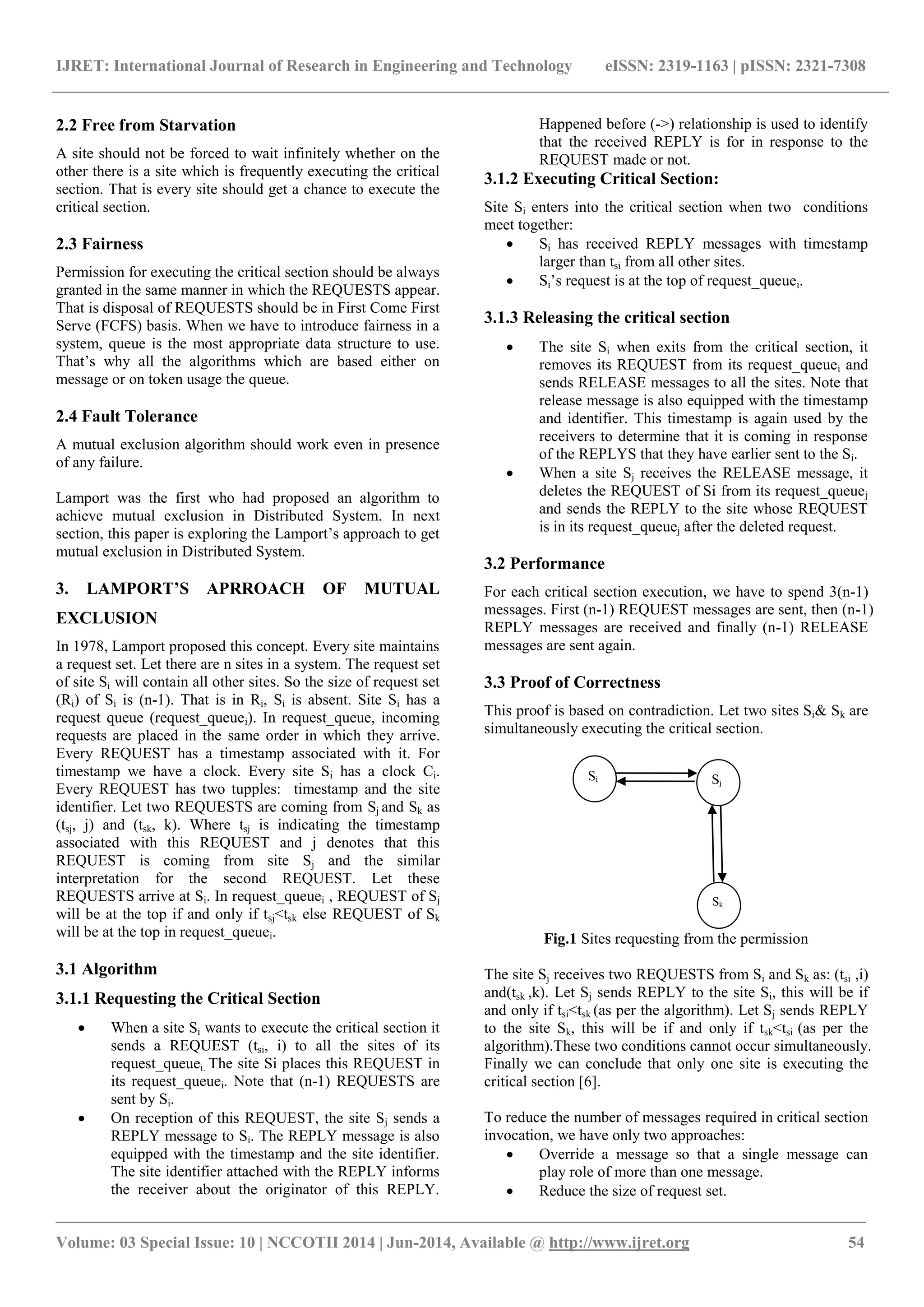 IJRET: International Journal of Research in Engineering and Technology eISSN: 2319-1163 | pISSN: 2321-7308 
_______________________________________________________________________________________ 
Volume: 03 Special Issue: 10 | NCCOTII 2014 | Jun-2014, Available @ http://www.ijret.org 54 
2.2 Free from Starvation A site should not be forced to wait infinitely whether on the other there is a site which is frequently executing the critical section. That is every site should get a chance to execute the critical section. 2.3 Fairness Permission for executing the critical section should be always granted in the same manner in which the REQUESTS appear. That is disposal of REQUESTS should be in First Come First Serve (FCFS) basis. When we have to introduce fairness in a system, queue is the most appropriate data structure to use. That’s why all the algorithms which are based either on message or on token usage the queue. 2.4 Fault Tolerance A mutual exclusion algorithm should work even in presence of any failure. Lamport was the first who had proposed an algorithm to achieve mutual exclusion in Distributed System. In next section, this paper is exploring the Lamport’s approach to get mutual exclusion in Distributed System. 3. LAMPORT’S APRROACH OF MUTUAL EXCLUSION In 1978, Lamport proposed this concept. Every site maintains a request set. Let there are n sites in a system. The request set of site Si will contain all other sites. So the size of request set (Ri) of Si is (n-1). That is in Ri, Si is absent. Site Si has a request queue (request_queuei). In request_queue, incoming requests are placed in the same order in which they arrive. Every REQUEST has a timestamp associated with it. For timestamp we have a clock. Every site Si has a clock Ci. Every REQUEST has two tupples: timestamp and the site identifier. Let two REQUESTS are coming from Sj and Sk as (tsj, j) and (tsk, k). Where tsj is indicating the timestamp associated with this REQUEST and j denotes that this REQUEST is coming from site Sj and the similar interpretation for the second REQUEST. Let these REQUESTS arrive at Si. In request_queuei , REQUEST of Sj will be at the top if and only if tsj<tsk else REQUEST of Sk will be at the top in request_queuei. 3.1 Algorithm 3.1.1 Requesting the Critical Section 
 When a site Si wants to execute the critical section it sends a REQUEST (tsi, i) to all the sites of its request_queuei. The site Si places this REQUEST in its request_queuei. Note that (n-1) REQUESTS are sent by Si. 
 On reception of this REQUEST, the site Sj sends a REPLY message to Si. The REPLY message is also equipped with the timestamp and the site identifier. The site identifier attached with the REPLY informs the receiver about the originator of this REPLY. 
Happened before (->) relationship is used to identify that the received REPLY is for in response to the REQUEST made or not. 
3.1.2 Executing Critical Section: 
Site Si enters into the critical section when two conditions meet together: 
 Si has received REPLY messages with timestamp larger than tsi from all other sites. 
 Si’s request is at the top of request_queuei. 
3.1.3 Releasing the critical section 
 The site Si when exits from the critical section, it removes its REQUEST from its request_queuei and sends RELEASE messages to all the sites. Note that release message is also equipped with the timestamp and identifier. This timestamp is again used by the receivers to determine that it is coming in response of the REPLYS that they have earlier sent to the Si. 
 When a site Sj receives the RELEASE message, it deletes the REQUEST of Si from its request_queuej and sends the REPLY to the site whose REQUEST is in its request_queuej after the deleted request. 
3.2 Performance For each critical section execution, we have to spend 3(n-1) messages. First (n-1) REQUEST messages are sent, then (n-1) REPLY messages are received and finally (n-1) RELEASE messages are sent again. 3.3 Proof of Correctness This proof is based on contradiction. Let two sites Si& Sk are simultaneously executing the critical section. 
Fig.1 Sites requesting from the permission The site Sj receives two REQUESTS from Si and Sk as: (tsi ,i) and(tsk ,k). Let Sj sends REPLY to the site Si, this will be if and only if tsi<tsk (as per the algorithm). Let Sj sends REPLY to the site Sk, this will be if and only if tsk<tsi (as per the algorithm).These two conditions cannot occur simultaneously. Finally we can conclude that only one site is executing the critical section [6]. To reduce the number of messages required in critical section invocation, we have only two approaches: 
 Override a message so that a single message can play role of more than one message. 
 Reduce the size of request set. 
Si 
Sj 
Sk  