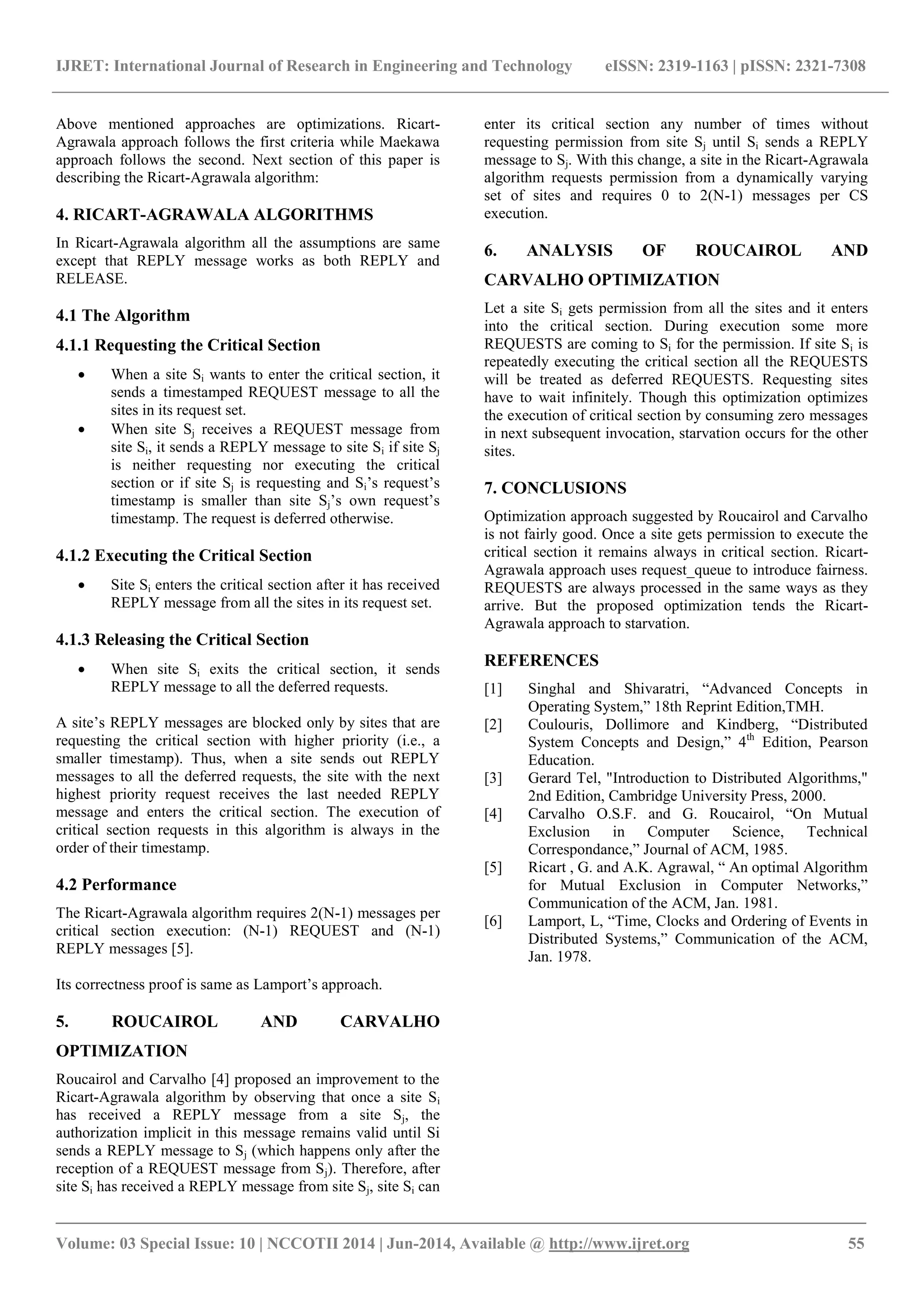 IJRET: International Journal of Research in Engineering and Technology eISSN: 2319-1163 | pISSN: 2321-7308 
_______________________________________________________________________________________ 
Volume: 03 Special Issue: 10 | NCCOTII 2014 | Jun-2014, Available @ http://www.ijret.org 55 
Above mentioned approaches are optimizations. Ricart- Agrawala approach follows the first criteria while Maekawa approach follows the second. Next section of this paper is describing the Ricart-Agrawala algorithm: 4. RICART-AGRAWALA ALGORITHMS In Ricart-Agrawala algorithm all the assumptions are same except that REPLY message works as both REPLY and RELEASE. 4.1 The Algorithm 4.1.1 Requesting the Critical Section 
 When a site Si wants to enter the critical section, it sends a timestamped REQUEST message to all the sites in its request set. 
 When site Sj receives a REQUEST message from site Si, it sends a REPLY message to site Si if site Sj is neither requesting nor executing the critical section or if site Sj is requesting and Si’s request’s timestamp is smaller than site Sj’s own request’s timestamp. The request is deferred otherwise. 
4.1.2 Executing the Critical Section 
 Site Si enters the critical section after it has received REPLY message from all the sites in its request set. 
4.1.3 Releasing the Critical Section 
 When site Si exits the critical section, it sends REPLY message to all the deferred requests. 
A site’s REPLY messages are blocked only by sites that are requesting the critical section with higher priority (i.e., a smaller timestamp). Thus, when a site sends out REPLY messages to all the deferred requests, the site with the next highest priority request receives the last needed REPLY message and enters the critical section. The execution of critical section requests in this algorithm is always in the order of their timestamp. 4.2 Performance The Ricart-Agrawala algorithm requires 2(N-1) messages per critical section execution: (N-1) REQUEST and (N-1) REPLY messages [5]. Its correctness proof is same as Lamport’s approach. 5. ROUCAIROL AND CARVALHO OPTIMIZATION 
Roucairol and Carvalho [4] proposed an improvement to the Ricart-Agrawala algorithm by observing that once a site Si has received a REPLY message from a site Sj, the authorization implicit in this message remains valid until Si sends a REPLY message to Sj (which happens only after the reception of a REQUEST message from Sj). Therefore, after site Si has received a REPLY message from site Sj, site Si can enter its critical section any number of times without requesting permission from site Sj until Si sends a REPLY message to Sj. With this change, a site in the Ricart-Agrawala algorithm requests permission from a dynamically varying set of sites and requires 0 to 2(N-1) messages per CS execution. 
6. ANALYSIS OF ROUCAIROL AND CARVALHO OPTIMIZATION Let a site Si gets permission from all the sites and it enters into the critical section. During execution some more REQUESTS are coming to Si for the permission. If site Si is repeatedly executing the critical section all the REQUESTS will be treated as deferred REQUESTS. Requesting sites have to wait infinitely. Though this optimization optimizes the execution of critical section by consuming zero messages in next subsequent invocation, starvation occurs for the other sites. 7. CONCLUSIONS Optimization approach suggested by Roucairol and Carvalho is not fairly good. Once a site gets permission to execute the critical section it remains always in critical section. Ricart- Agrawala approach uses request_queue to introduce fairness. REQUESTS are always processed in the same ways as they arrive. But the proposed optimization tends the Ricart- Agrawala approach to starvation. REFERENCES 
[1] Singhal and Shivaratri, “Advanced Concepts in Operating System,” 18th Reprint Edition,TMH. 
[2] Coulouris, Dollimore and Kindberg, “Distributed System Concepts and Design,” 4th Edition, Pearson Education. 
[3] Gerard Tel, "Introduction to Distributed Algorithms," 2nd Edition, Cambridge University Press, 2000. 
[4] Carvalho O.S.F. and G. Roucairol, “On Mutual Exclusion in Computer Science, Technical Correspondance,” Journal of ACM, 1985. 
[5] Ricart , G. and A.K. Agrawal, “ An optimal Algorithm for Mutual Exclusion in Computer Networks,” Communication of the ACM, Jan. 1981. 
[6] Lamport, L, “Time, Clocks and Ordering of Events in Distributed Systems,” Communication of the ACM, Jan. 1978. 