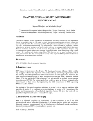 International Journal of Network Security & Its Applications (IJNSA), Vol.6, No.4, July 2014
DOI : 10.5121/ijnsa.2014.6402 13
ANALYSIS OF RSA ALGORITHM USING GPU
PROGRAMMING
Sonam Mahajan1
and Maninder Singh2
1
Department of Computer Science Engineering, Thapar University, Patiala, India
2
Department of Computer Science Engineering, Thapar University, Patiala, India
ABSTRACT
Modern-day computer security relies heavily on cryptography as a means to protect the data that we have
become increasingly reliant on. The main research in computer security domain is how to enhance the
speed of RSA algorithm. The computing capability of Graphic Processing Unit as a co-processor of the
CPU can leverage massive-parallelism. This paper presents a novel algorithm for calculating modulo
value that can process large power of numbers which otherwise are not supported by built-in data types.
First the traditional algorithm is studied. Secondly, the parallelized RSA algorithm is designed using
CUDA framework. Thirdly, the designed algorithm is realized for small prime numbers and large prime
number . As a result the main fundamental problem of RSA algorithm such as speed and use of poor or
small prime numbers that has led to significant security holes, despite the RSA algorithm's mathematical
soundness can be alleviated by this algorithm.
KEYWORDS
CPU, GPU, CUDA, RSA, Cryptographic Algorithm.
1. INTRODUCTION
RSA (named for its inventors, Ron Rivest, Adi Shamir, and Leonard Adleman [1] ) is a public
key encryption scheme. This algorithm relies on the difficulty of factoring large numbers which
has seriously affected its performance and so restricts its use in wider applications. Therefore, the
rapid realization and parallelism of RSA encryption algorithm has been a prevalent research
focus. With the advent of CUDA technology, it is now possible to perform general-purpose
computation on GPU [2]. The primary goal of our work is to speed up the most computationally
intensive part of their process by implementing the GCD comparisons of RSA keys using
NVIDIA's CUDA platform.
The reminder of this paper is organized as follows. In section 2,3,4, we study the traditional RSA
algorithm. In section 5, we explained our system hardware. In section 6,7,8, 9 we explained the
design and implementation of parallelized algorithm. Section 10 gives the result of our
parallelized algorithm and section 12 concludes the paper.
2. TRADITIONAL RSA ALGORITHM[1]
RSA is an algorithm for public-key cryptography [1] and is considered as one of the great
advances in the field of public key cryptography. It is suitable for both signing and encryption.
Electronic commerce protocols mostly rely on RSA for security. Sufficiently long keys and up-to-
date implementation of RSA is considered more secure to use.
 