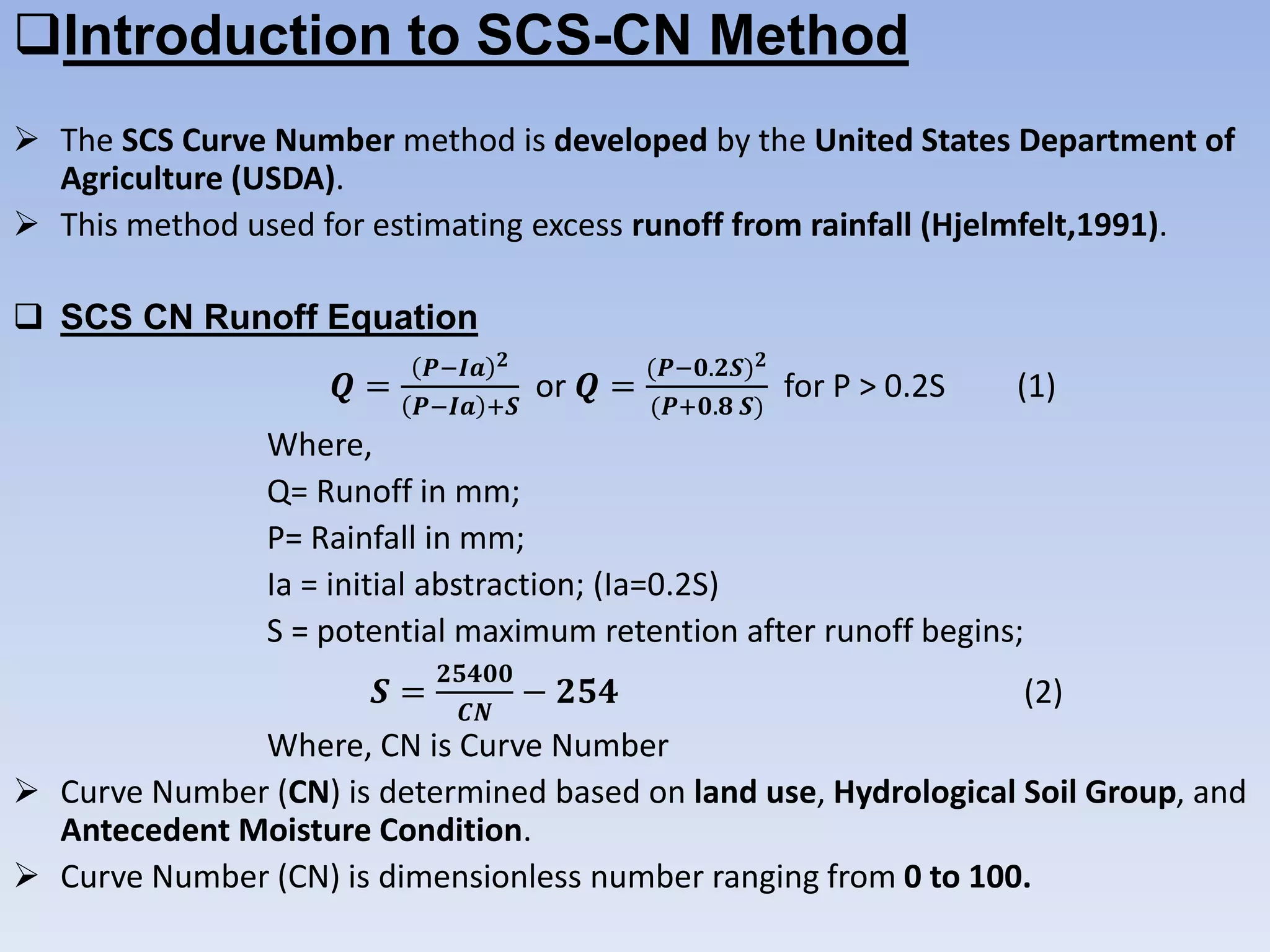 Introduction to SCS-CN Method
 The SCS Curve Number method is developed by the United States Department of
Agriculture (USDA).
 This method used for estimating excess runoff from rainfall (Hjelmfelt,1991).
 SCS CN Runoff Equation
𝑸 =
𝑷−𝑰𝒂 𝟐
𝑷−𝑰𝒂 +𝑺
or 𝑸 =
(𝑷−𝟎.𝟐𝑺) 𝟐
(𝑷+𝟎.𝟖 𝑺)
for P > 0.2S (1)
Where,
Q= Runoff in mm;
P= Rainfall in mm;
Ia = initial abstraction; (Ia=0.2S)
S = potential maximum retention after runoff begins;
𝑺 =
𝟐𝟓𝟒𝟎𝟎
𝑪𝑵
− 𝟐𝟓𝟒 (2)
Where, CN is Curve Number
 Curve Number (CN) is determined based on land use, Hydrological Soil Group, and
Antecedent Moisture Condition.
 Curve Number (CN) is dimensionless number ranging from 0 to 100.
 