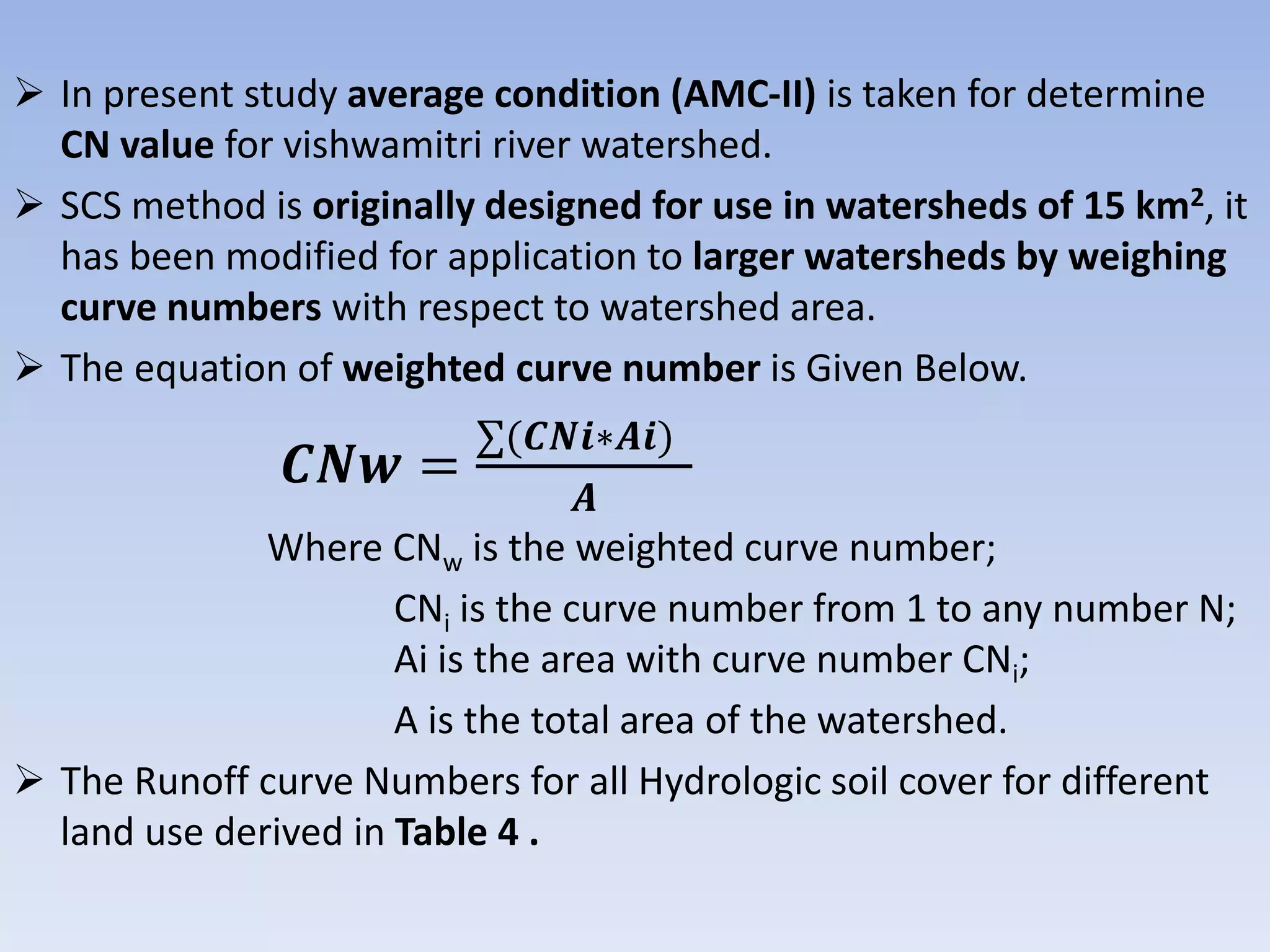  In present study average condition (AMC-II) is taken for determine
CN value for vishwamitri river watershed.
 SCS method is originally designed for use in watersheds of 15 km2, it
has been modified for application to larger watersheds by weighing
curve numbers with respect to watershed area.
 The equation of weighted curve number is Given Below.
𝑪𝑵𝒘 =
∑(𝑪𝑵𝒊∗𝑨𝒊)
𝑨
Where CNw is the weighted curve number;
CNi is the curve number from 1 to any number N;
Ai is the area with curve number CNi;
A is the total area of the watershed.
 The Runoff curve Numbers for all Hydrologic soil cover for different
land use derived in Table 4 .
 