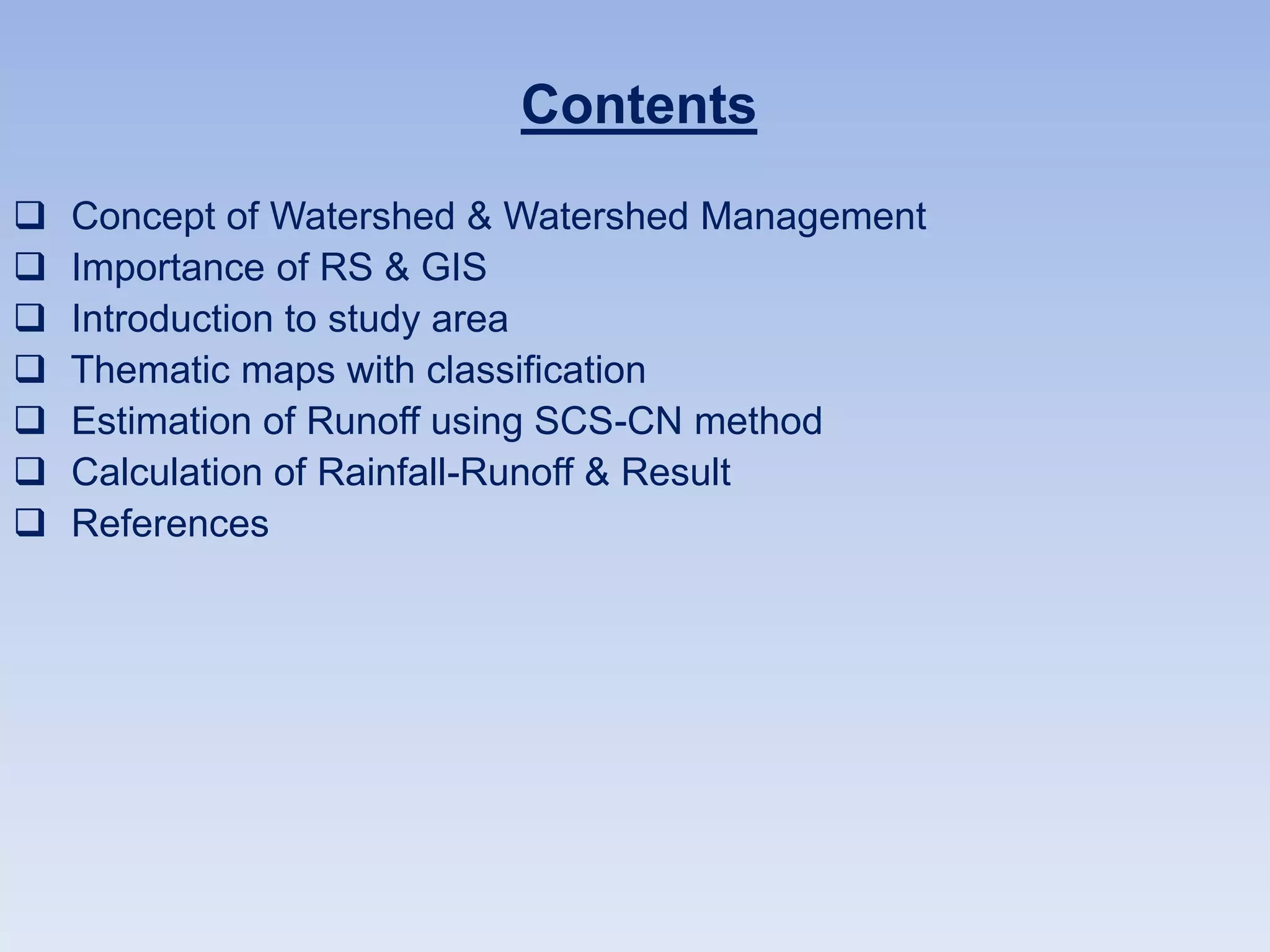 Contents
 Concept of Watershed & Watershed Management
 Importance of RS & GIS
 Introduction to study area
 Thematic maps with classification
 Estimation of Runoff using SCS-CN method
 Calculation of Rainfall-Runoff & Result
 References
 