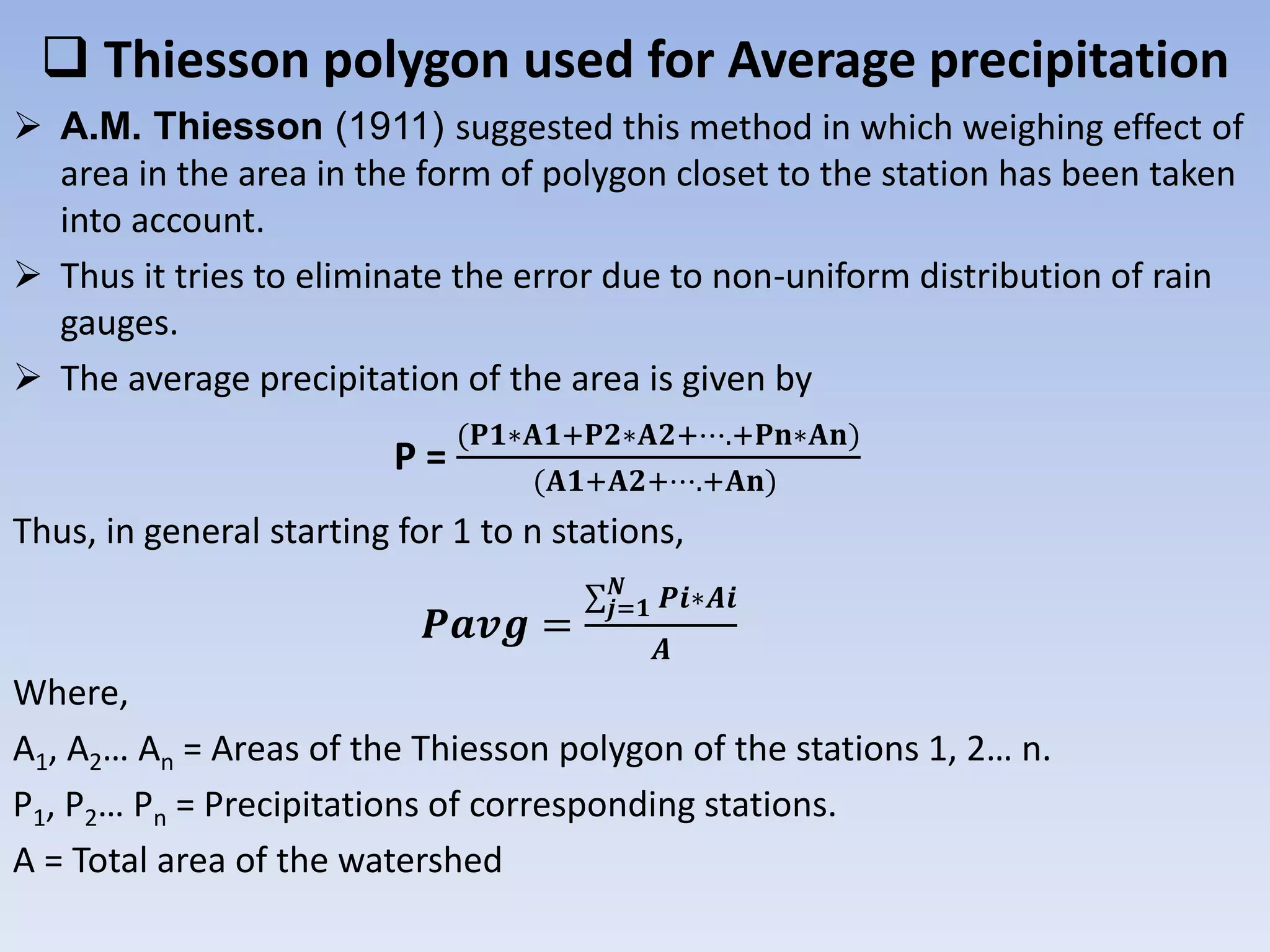  Thiesson polygon used for Average precipitation
 A.M. Thiesson (1911) suggested this method in which weighing effect of
area in the area in the form of polygon closet to the station has been taken
into account.
 Thus it tries to eliminate the error due to non-uniform distribution of rain
gauges.
 The average precipitation of the area is given by
P =
(𝐏𝟏∗𝐀𝟏+𝐏𝟐∗𝐀𝟐+⋯.+𝐏𝐧∗𝐀𝐧)
(𝐀𝟏+𝐀𝟐+⋯.+𝐀𝐧)
Thus, in general starting for 1 to n stations,
𝑷𝒂𝒗𝒈 =
∑ 𝒋=𝟏
𝑵
𝑷𝒊∗𝑨𝒊
𝑨
Where,
A1, A2… An = Areas of the Thiesson polygon of the stations 1, 2… n.
P1, P2… Pn = Precipitations of corresponding stations.
A = Total area of the watershed
 