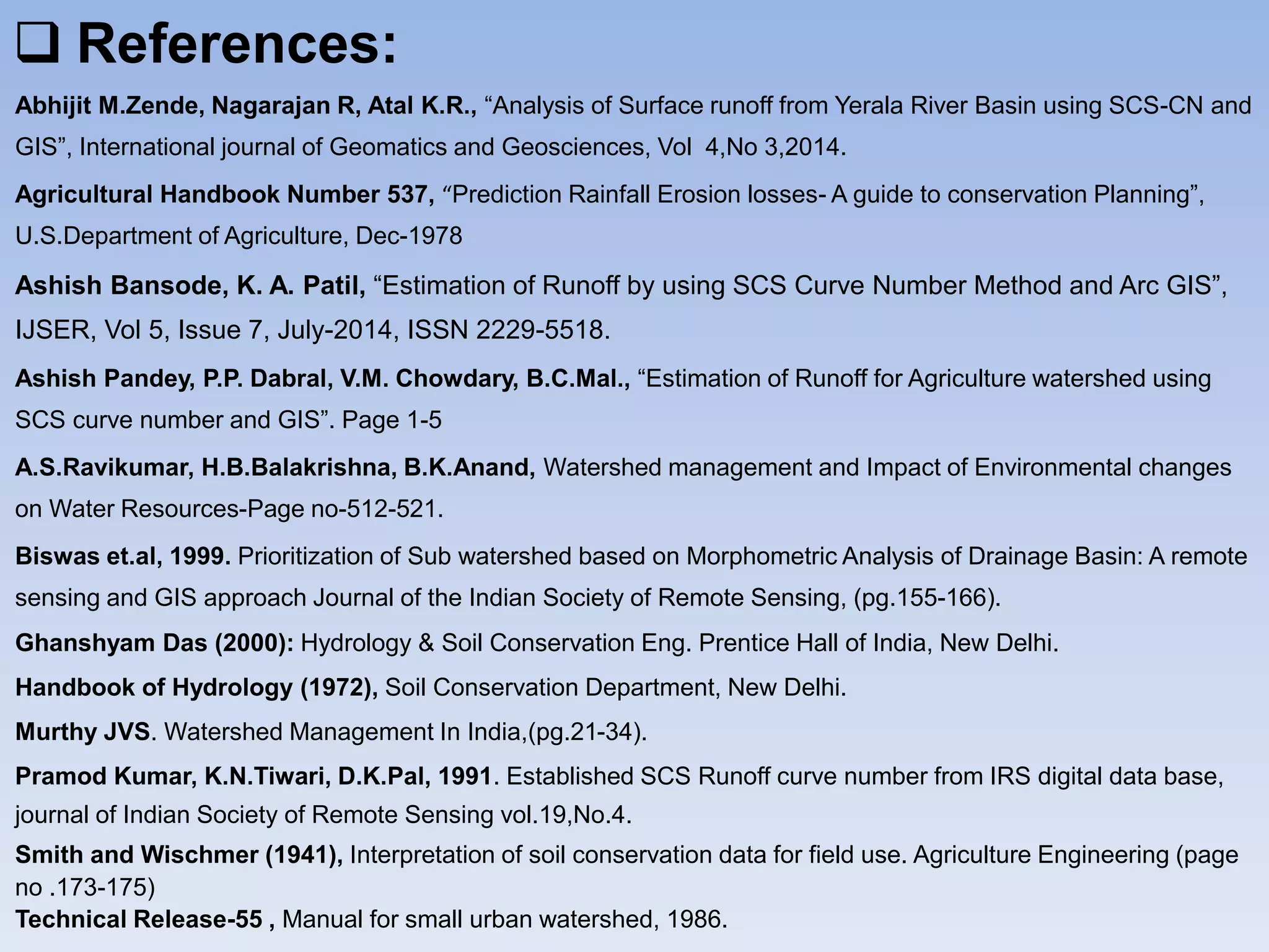  References:
Abhijit M.Zende, Nagarajan R, Atal K.R., “Analysis of Surface runoff from Yerala River Basin using SCS-CN and
GIS”, International journal of Geomatics and Geosciences, Vol 4,No 3,2014.
Agricultural Handbook Number 537, “Prediction Rainfall Erosion losses- A guide to conservation Planning”,
U.S.Department of Agriculture, Dec-1978
Ashish Bansode, K. A. Patil, “Estimation of Runoff by using SCS Curve Number Method and Arc GIS”,
IJSER, Vol 5, Issue 7, July-2014, ISSN 2229-5518.
Ashish Pandey, P.P. Dabral, V.M. Chowdary, B.C.Mal., “Estimation of Runoff for Agriculture watershed using
SCS curve number and GIS”. Page 1-5
A.S.Ravikumar, H.B.Balakrishna, B.K.Anand, Watershed management and Impact of Environmental changes
on Water Resources-Page no-512-521.
Biswas et.al, 1999. Prioritization of Sub watershed based on Morphometric Analysis of Drainage Basin: A remote
sensing and GIS approach Journal of the Indian Society of Remote Sensing, (pg.155-166).
Ghanshyam Das (2000): Hydrology & Soil Conservation Eng. Prentice Hall of India, New Delhi.
Handbook of Hydrology (1972), Soil Conservation Department, New Delhi.
Murthy JVS. Watershed Management In India,(pg.21-34).
Pramod Kumar, K.N.Tiwari, D.K.Pal, 1991. Established SCS Runoff curve number from IRS digital data base,
journal of Indian Society of Remote Sensing vol.19,No.4.
Smith and Wischmer (1941), Interpretation of soil conservation data for field use. Agriculture Engineering (page
no .173-175)
Technical Release-55 , Manual for small urban watershed, 1986.
 