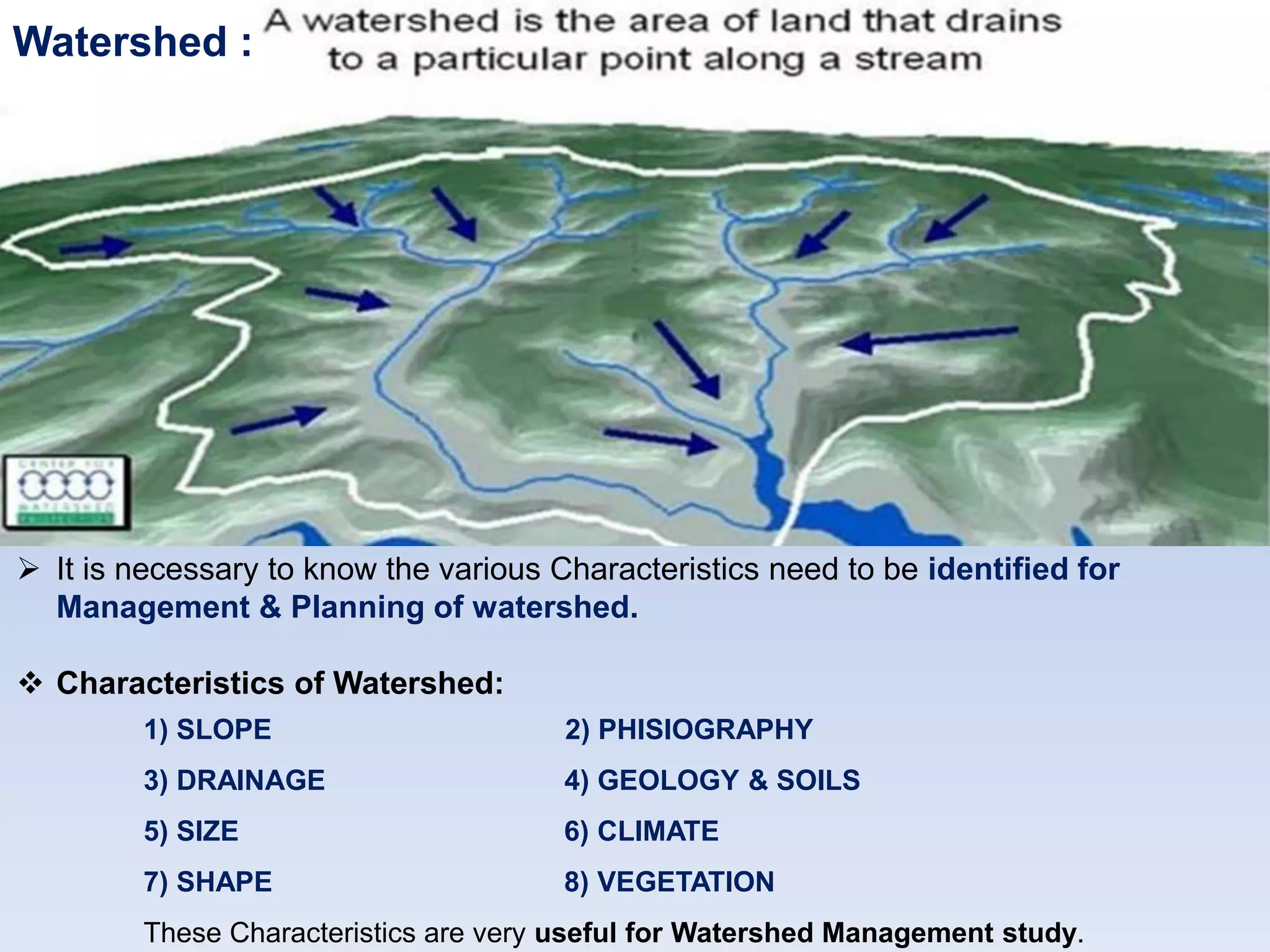Watershed :
 It is necessary to know the various Characteristics need to be identified for
Management & Planning of watershed.
 Characteristics of Watershed:
1) SLOPE 2) PHISIOGRAPHY
3) DRAINAGE 4) GEOLOGY & SOILS
5) SIZE 6) CLIMATE
7) SHAPE 8) VEGETATION
These Characteristics are very useful for Watershed Management study.
 