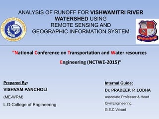 Internal Guide:
Dr. PRADEEP. P. LODHA
Associate Professor & Head
Civil Engineering,
G.E.C.Valsad
ANALYSIS OF RUNOFF FOR VISHWAMITRI RIVER
WATERSHED USING
REMOTE SENSING AND
GEOGRAPHIC INFORMATION SYSTEM
“National Conference on Transportation and Water resources
Engineering (NCTWE-2015)”
Prepared By:
VISHVAM PANCHOLI
(ME-WRM)
L.D.College of Engineering
 