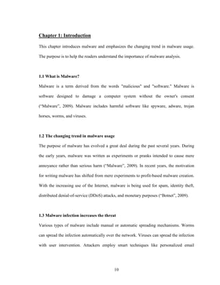 10
Chapter 1: Introduction
This chapter introduces malware and emphasizes the changing trend in malware usage.
The purpose is to help the readers understand the importance of malware analysis.
1.1 What is Malware?
Malware is a term derived from the words "malicious" and "software." Malware is
software designed to damage a computer system without the owner's consent
(“Malware”, 2009). Malware includes harmful software like spyware, adware, trojan
horses, worms, and viruses.
1.2 The changing trend in malware usage
The purpose of malware has evolved a great deal during the past several years. During
the early years, malware was written as experiments or pranks intended to cause mere
annoyance rather than serious harm (“Malware”, 2009). In recent years, the motivation
for writing malware has shifted from mere experiments to profit-based malware creation.
With the increasing use of the Internet, malware is being used for spam, identity theft,
distributed denial-of-service (DDoS) attacks, and monetary purposes (“Botnet”, 2009).
1.3 Malware infection increases the threat
Various types of malware include manual or automatic spreading mechanisms. Worms
can spread the infection automatically over the network. Viruses can spread the infection
with user intervention. Attackers employ smart techniques like personalized email
 