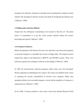 11
messages, free softwares, and games to persuade users for getting their computer systems
infected. The spreading of malware increases the threat by broadening the infection area
(“Malware”, 2009).
1.4 Hiding makes detection difficult
Trojans have the intelligence of pretending to be innocent to hide the evil. The prime
motive of concealment is to get the victim systems infected without the owner's
knowledge and consent (“Malware”, 2009).
1.5 Evolution of Malware
Before the popularity of the Internet, the early virus infections were observed in programs
on personal computers or executable boot sectors of floppy disks. The targeted systems
ranged from Apple II and Macintosh to IBM PC and MS-DOS systems. These virus
infections required user exchange of software or boot floppies (“Malware”, 2009).
In 1988, the network-borne infectious programs called worms were first developed.
Worms originated on multitasking Unix systems. The worms were different from viruses
in exploiting the security vulnerabilities in network server programs. Rather than
spreading infection into executable programs, worms had the capability of running as a
separate process (“Malware”, 2009).
In the 1990s, it became possible to write macro viruses that infected Microsoft Word
 