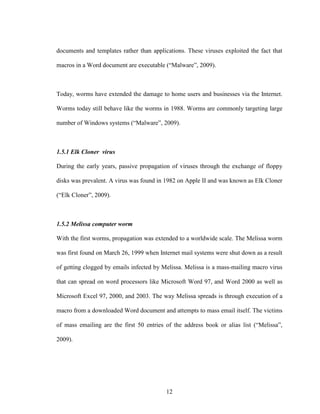 12
documents and templates rather than applications. These viruses exploited the fact that
macros in a Word document are executable (“Malware”, 2009).
Today, worms have extended the damage to home users and businesses via the Internet.
Worms today still behave like the worms in 1988. Worms are commonly targeting large
number of Windows systems (“Malware”, 2009).
1.5.1 Elk Cloner virus
During the early years, passive propagation of viruses through the exchange of floppy
disks was prevalent. A virus was found in 1982 on Apple II and was known as Elk Cloner
(“Elk Cloner”, 2009).
1.5.2 Melissa computer worm
With the first worms, propagation was extended to a worldwide scale. The Melissa worm
was first found on March 26, 1999 when Internet mail systems were shut down as a result
of getting clogged by emails infected by Melissa. Melissa is a mass-mailing macro virus
that can spread on word processors like Microsoft Word 97, and Word 2000 as well as
Microsoft Excel 97, 2000, and 2003. The way Melissa spreads is through execution of a
macro from a downloaded Word document and attempts to mass email itself. The victims
of mass emailing are the first 50 entries of the address book or alias list (“Melissa”,
2009).
 