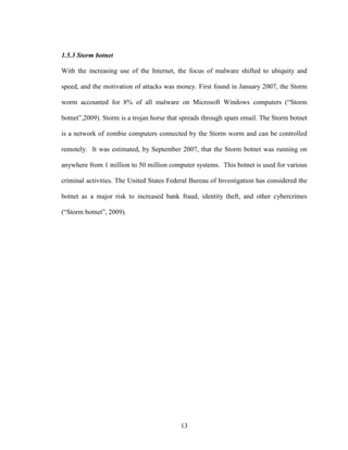 13
1.5.3 Storm botnet
With the increasing use of the Internet, the focus of malware shifted to ubiquity and
speed, and the motivation of attacks was money. First found in January 2007, the Storm
worm accounted for 8% of all malware on Microsoft Windows computers (“Storm
botnet”,2009). Storm is a trojan horse that spreads through spam email. The Storm botnet
is a network of zombie computers connected by the Storm worm and can be controlled
remotely. It was estimated, by September 2007, that the Storm botnet was running on
anywhere from 1 million to 50 million computer systems. This botnet is used for various
criminal activities. The United States Federal Bureau of Investigation has considered the
botnet as a major risk to increased bank fraud, identity theft, and other cybercrimes
(“Storm botnet”, 2009).
 