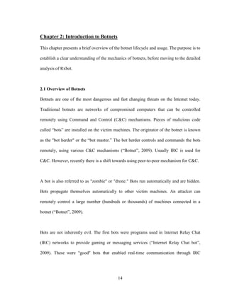 14
Chapter 2: Introduction to Botnets
This chapter presents a brief overview of the botnet lifecycle and usage. The purpose is to
establish a clear understanding of the mechanics of botnets, before moving to the detailed
analysis of Rxbot.
2.1 Overview of Botnets
Botnets are one of the most dangerous and fast changing threats on the Internet today.
Traditional botnets are networks of compromised computers that can be controlled
remotely using Command and Control (C&C) mechanisms. Pieces of malicious code
called “bots” are installed on the victim machines. The originator of the botnet is known
as the "bot herder" or the “bot master.” The bot herder controls and commands the bots
remotely, using various C&C mechanisms (“Botnet”, 2009). Usually IRC is used for
C&C. However, recently there is a shift towards using peer-to-peer mechanism for C&C.
A bot is also referred to as "zombie" or "drone." Bots run automatically and are hidden.
Bots propagate themselves automatically to other victim machines. An attacker can
remotely control a large number (hundreds or thousands) of machines connected in a
botnet (“Botnet”, 2009).
Bots are not inherently evil. The first bots were programs used in Internet Relay Chat
(IRC) networks to provide gaming or messaging services (“Internet Relay Chat bot”,
2009). These were "good" bots that enabled real-time communication through IRC
 
