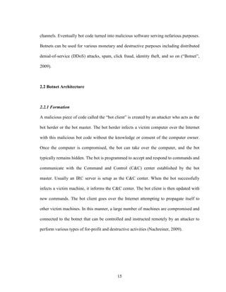 15
channels. Eventually bot code turned into malicious software serving nefarious purposes.
Botnets can be used for various monetary and destructive purposes including distributed
denial-of-service (DDoS) attacks, spam, click fraud, identity theft, and so on (“Botnet”,
2009).
2.2 Botnet Architecture
2.2.1 Formation
A malicious piece of code called the “bot client” is created by an attacker who acts as the
bot herder or the bot master. The bot herder infects a victim computer over the Internet
with this malicious bot code without the knowledge or consent of the computer owner.
Once the computer is compromised, the bot can take over the computer, and the bot
typically remains hidden. The bot is programmed to accept and respond to commands and
communicate with the Command and Control (C&C) center established by the bot
master. Usually an IRC server is setup as the C&C center. When the bot successfully
infects a victim machine, it informs the C&C center. The bot client is then updated with
new commands. The bot client goes over the Internet attempting to propagate itself to
other victim machines. In this manner, a large number of machines are compromised and
connected to the botnet that can be controlled and instructed remotely by an attacker to
perform various types of for-profit and destructive activities (Nachreiner, 2009).
 