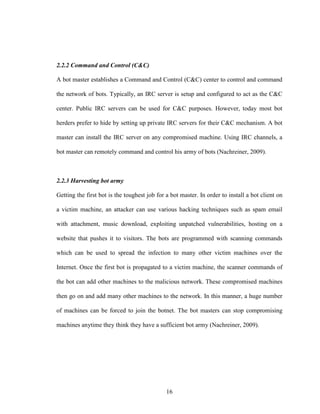 16
2.2.2 Command and Control (C&C)
A bot master establishes a Command and Control (C&C) center to control and command
the network of bots. Typically, an IRC server is setup and configured to act as the C&C
center. Public IRC servers can be used for C&C purposes. However, today most bot
herders prefer to hide by setting up private IRC servers for their C&C mechanism. A bot
master can install the IRC server on any compromised machine. Using IRC channels, a
bot master can remotely command and control his army of bots (Nachreiner, 2009).
2.2.3 Harvesting bot army
Getting the first bot is the toughest job for a bot master. In order to install a bot client on
a victim machine, an attacker can use various hacking techniques such as spam email
with attachment, music download, exploiting unpatched vulnerabilities, hosting on a
website that pushes it to visitors. The bots are programmed with scanning commands
which can be used to spread the infection to many other victim machines over the
Internet. Once the first bot is propagated to a victim machine, the scanner commands of
the bot can add other machines to the malicious network. These compromised machines
then go on and add many other machines to the network. In this manner, a huge number
of machines can be forced to join the botnet. The bot masters can stop compromising
machines anytime they think they have a sufficient bot army (Nachreiner, 2009).
 