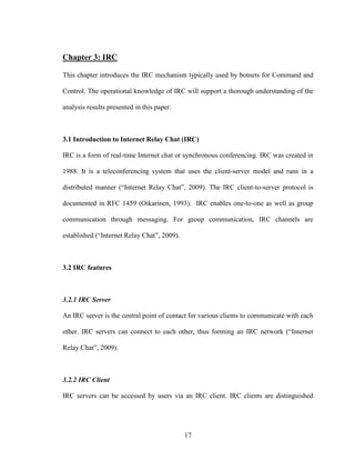 17
Chapter 3: IRC
This chapter introduces the IRC mechanism typically used by botnets for Command and
Control. The operational knowledge of IRC will support a thorough understanding of the
analysis results presented in this paper.
3.1 Introduction to Internet Relay Chat (IRC)
IRC is a form of real-time Internet chat or synchronous conferencing. IRC was created in
1988. It is a teleconferencing system that uses the client-server model and runs in a
distributed manner (“Internet Relay Chat”, 2009). The IRC client-to-server protocol is
documented in RFC 1459 (Oikarinen, 1993). IRC enables one-to-one as well as group
communication through messaging. For group communication, IRC channels are
established (“Internet Relay Chat”, 2009).
3.2 IRC features
3.2.1 IRC Server
An IRC server is the central point of contact for various clients to communicate with each
other. IRC servers can connect to each other, thus forming an IRC network (“Internet
Relay Chat”, 2009).
3.2.2 IRC Client
IRC servers can be accessed by users via an IRC client. IRC clients are distinguished
 