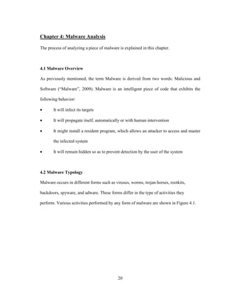 20
Chapter 4: Malware Analysis
The process of analyzing a piece of malware is explained in this chapter.
4.1 Malware Overview
As previously mentioned, the term Malware is derived from two words: Malicious and
Software (“Malware”, 2009). Malware is an intelligent piece of code that exhibits the
following behavior:
• It will infect its targets
• It will propagate itself, automatically or with human intervention
• It might install a resident program, which allows an attacker to access and master
the infected system
• It will remain hidden so as to prevent detection by the user of the system
4.2 Malware Typology
Malware occurs in different forms such as viruses, worms, trojan horses, rootkits,
backdoors, spyware, and adware. These forms differ in the type of activities they
perform. Various activities performed by any form of malware are shown in Figure 4.1.
 