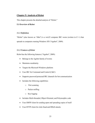 23
Chapter 5: Analysis of Rxbot
This chapter presents the detailed analysis of “Rxbot.”
5.1 Overview of Rxbot
5.1.1 Definition
“Rxbot” (also known as “rBot”) is a win32 computer IRC worm (written in C++) that
spreads to computers running Windows XP (“Agobot”, 2009).
5.1.2 Features of Rxbot
Rxbot has the following features (“Agobot”, 2009):
• Belongs to the Agobot family of worms
• Maintains modularity
• Targets the Microsoft Windows platform
• Uses IRC for Command and Control (C&C)
• Supports password protected IRC channels for bot communication
• Includes the following capabilities
o Port scanning
o Packet sniffing
o Key logging
• Includes Multi-threaded, Object Oriented, and Polymorphic code
• Uses SMTP client for sending spam and spreading copies of itself
• Uses HTTP client for click fraud and DDoS attacks
 