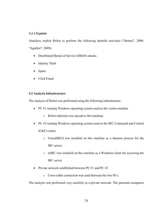 24
5.1.3 Exploits
Attackers exploit Rxbot to perform the following harmful activities (“Botnet”, 2009;
“Agotbot”, 2009):
• Distributed Denial of Service (DDoS) attacks
• Identity Theft
• Spam
• Click Fraud
5.2 Analysis Infrastructure
The analysis of Rxbot was performed using the following infrastructure:
• PC #1 running Windows operating system used as the victim machine
o Rxbot infection was spread to this machine.
• PC #2 running Windows operating system used as the IRC Command and Control
(C&C) center
o UnrealIRCd was installed on this machine as a daemon process for the
IRC server.
o mIRC was installed on this machine as a Windows client for accessing the
IRC server.
• Private network established between PC #1 and PC #2
o Cross-cable connection was used between the two PCs.
The analysis was performed very carefully in a private network. The personal computers
 