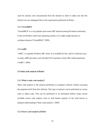 25
used for analysis were disconnected from the Internet in order to make sure that the
Internet was not endangered due to the experiments performed on Rxbot.
5.2.1 UnrealIRCd
“UnrealIRCd” is a very popular open source IRC daemon among the botnet community.
It runs on Windows and Linux operating systems. It is a light weight and easy to
configure daemon (“UnrealIRCd”, 2009).
5.2.2 mIRC
“mIRC” is a popular Windows IRC client. It is available for free, and it is relatively easy
to setup. mIRC provides a user friendly GUI to perform various IRC related operations
(“mIRC”, 2009).
5.3 Static code analysis of Rxbot
5.3.1 What is static code analysis?
Static code analysis is the analysis performed on computer software without executing
the programs built from that software. This type of analysis can be performed on source
code or object code. This can be performed in an automated fashion using various
available source code analysis tools or with human analysis of the code known as
program understanding (“Static code analysis”, 2009).
5.3.2 Source code analysis of Rxbot
 