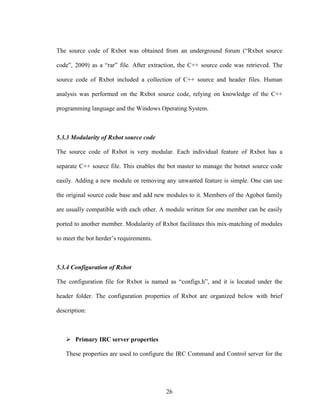 26
The source code of Rxbot was obtained from an underground forum (“Rxbot source
code”, 2009) as a “rar” file. After extraction, the C++ source code was retrieved. The
source code of Rxbot included a collection of C++ source and header files. Human
analysis was performed on the Rxbot source code, relying on knowledge of the C++
programming language and the Windows Operating System.
5.3.3 Modularity of Rxbot source code
The source code of Rxbot is very modular. Each individual feature of Rxbot has a
separate C++ source file. This enables the bot master to manage the botnet source code
easily. Adding a new module or removing any unwanted feature is simple. One can use
the original source code base and add new modules to it. Members of the Agobot family
are usually compatible with each other. A module written for one member can be easily
ported to another member. Modularity of Rxbot facilitates this mix-matching of modules
to meet the bot herder’s requirements.
5.3.4 Configuration of Rxbot
The configuration file for Rxbot is named as “configs.h”, and it is located under the
header folder. The configuration properties of Rxbot are organized below with brief
description:
Primary IRC server properties
These properties are used to configure the IRC Command and Control server for the
 