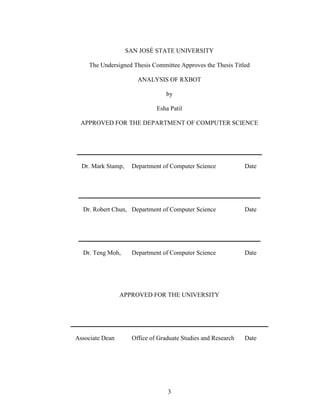 3
SAN JOSÉ STATE UNIVERSITY
The Undersigned Thesis Committee Approves the Thesis Titled
ANALYSIS OF RXBOT
by
Esha Patil
APPROVED FOR THE DEPARTMENT OF COMPUTER SCIENCE
___________________________________________________________
Dr. Mark Stamp, Department of Computer Science Date
__________________________________________________________
Dr. Robert Chun, Department of Computer Science Date
__________________________________________________________
Dr. Teng Moh, Department of Computer Science Date
APPROVED FOR THE UNIVERSITY
_______________________________________________________________
Associate Dean Office of Graduate Studies and Research Date
 