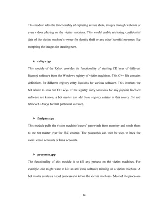 34
This module adds the functionality of capturing screen shots, images through webcam or
even videos playing on the victim machines. This would enable retrieving confidential
data of the victim machine’s owner for identity theft or any other harmful purposes like
morphing the images for creating porn.
cdkeys.cpp
This module of the Rxbot provides the functionality of stealing CD keys of different
licensed software from the Windows registry of victim machines. This C++ file contains
definitions for different registry entry locations for various software. This instructs the
bot where to look for CD keys. If the registry entry locations for any popular licensed
software are known, a bot master can add these registry entries to this source file and
retrieve CD keys for that particular software.
findpass.cpp
This module pulls the victim machine’s users’ passwords from memory and sends them
to the bot master over the IRC channel. The passwords can then be used to hack the
users’ email accounts or bank accounts.
processes.cpp
The functionality of this module is to kill any process on the victim machines. For
example, one might want to kill an anti virus software running on a victim machine. A
bot master creates a list of processes to kill on the victim machines. Most of the processes
 