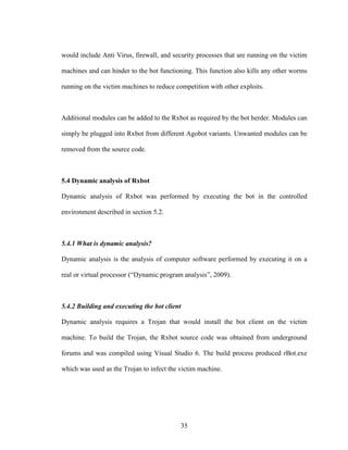 35
would include Anti Virus, firewall, and security processes that are running on the victim
machines and can hinder to the bot functioning. This function also kills any other worms
running on the victim machines to reduce competition with other exploits.
Additional modules can be added to the Rxbot as required by the bot herder. Modules can
simply be plugged into Rxbot from different Agobot variants. Unwanted modules can be
removed from the source code.
5.4 Dynamic analysis of Rxbot
Dynamic analysis of Rxbot was performed by executing the bot in the controlled
environment described in section 5.2.
5.4.1 What is dynamic analysis?
Dynamic analysis is the analysis of computer software performed by executing it on a
real or virtual processor (“Dynamic program analysis”, 2009).
5.4.2 Building and executing the bot client
Dynamic analysis requires a Trojan that would install the bot client on the victim
machine. To build the Trojan, the Rxbot source code was obtained from underground
forums and was compiled using Visual Studio 6. The build process produced rBot.exe
which was used as the Trojan to infect the victim machine.
 