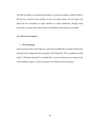 36
The rBot executable was transported manually to a personal computer running Windows
XP and was executed on the machine. In the real world scenario, the bot master will
spread the bot executable on target machines as email attachments, through music
downloads, or using various other means for installation of the malicious executable.
5.4.3 Process level analysis
New bot process
Upon execution of the Trojan rBot.exe, a new bot executable file is created with the name
specified in the configuration file as property “char filename[]”.This executable is located
under “C:WindowsSystem32” as a hidden file. A new bot client process is started on the
victim machine. Figure 5.1 shows the process level details of the bot program.
 