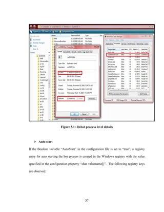 37
Figure 5.1: Rxbot process level details
Auto start
If the Boolean variable “AutoStart” in the configuration file is set to “true”, a registry
entry for auto starting the bot process is created in the Windows registry with the value
specified in the configuration property “char valuename[]”. The following registry keys
are observed:
 
