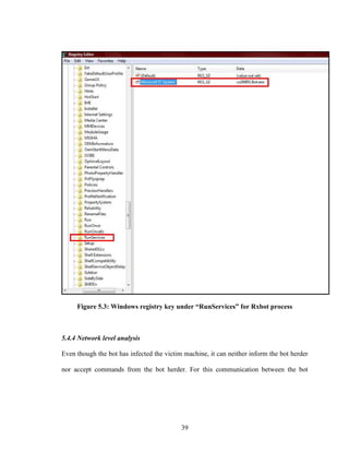 39
Figure 5.3: Windows registry key under “RunServices” for Rxbot process
5.4.4 Network level analysis
Even though the bot has infected the victim machine, it can neither inform the bot herder
nor accept commands from the bot herder. For this communication between the bot
 