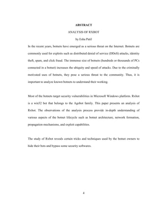 4
ABSTRACT
ANALYSIS OF RXBOT
by Esha Patil
In the recent years, botnets have emerged as a serious threat on the Internet. Botnets are
commonly used for exploits such as distributed denial of service (DDoS) attacks, identity
theft, spam, and click fraud. The immense size of botnets (hundreds or thousands of PCs
connected in a botnet) increases the ubiquity and speed of attacks. Due to the criminally
motivated uses of botnets, they pose a serious threat to the community. Thus, it is
important to analyze known botnets to understand their working.
Most of the botnets target security vulnerabilities in Microsoft Windows platform. Rxbot
is a win32 bot that belongs to the Agobot family. This paper presents an analysis of
Rxbot. The observations of the analysis process provide in-depth understanding of
various aspects of the botnet lifecycle such as botnet architecture, network formation,
propagation mechanisms, and exploit capabilities.
The study of Rxbot reveals certain tricks and techniques used by the botnet owners to
hide their bots and bypass some security softwares.
 