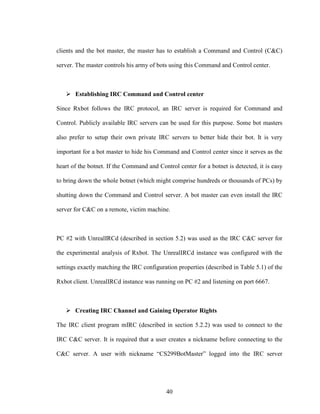 40
clients and the bot master, the master has to establish a Command and Control (C&C)
server. The master controls his army of bots using this Command and Control center.
Establishing IRC Command and Control center
Since Rxbot follows the IRC protocol, an IRC server is required for Command and
Control. Publicly available IRC servers can be used for this purpose. Some bot masters
also prefer to setup their own private IRC servers to better hide their bot. It is very
important for a bot master to hide his Command and Control center since it serves as the
heart of the botnet. If the Command and Control center for a botnet is detected, it is easy
to bring down the whole botnet (which might comprise hundreds or thousands of PCs) by
shutting down the Command and Control server. A bot master can even install the IRC
server for C&C on a remote, victim machine.
PC #2 with UnrealIRCd (described in section 5.2) was used as the IRC C&C server for
the experimental analysis of Rxbot. The UnrealIRCd instance was configured with the
settings exactly matching the IRC configuration properties (described in Table 5.1) of the
Rxbot client. UnrealIRCd instance was running on PC #2 and listening on port 6667.
Creating IRC Channel and Gaining Operator Rights
The IRC client program mIRC (described in section 5.2.2) was used to connect to the
IRC C&C server. It is required that a user creates a nickname before connecting to the
C&C server. A user with nickname “CS299BotMaster” logged into the IRC server
 