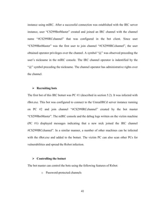 41
instance using mIRC. After a successful connection was established with the IRC server
instance, user “CS299BotMaster” created and joined an IRC channel with the channel
name “#CS299IRCchannel” that was configured in the bot client. Since user
“CS299BotMaster” was the first user to join channel “#CS299IRCchannel”, the user
obtained operator privileges over the channel. A symbol “@” was observed preceding the
user’s nickname in the mIRC console. The IRC channel operator is indentified by the
“@” symbol preceding the nickname. The channel operator has administrative rights over
the channel.
Recruiting bots
The first bot of this IRC botnet was PC #1 (described in section 5.2). It was infected with
rBot.exe. This bot was configured to connect to the UnrealIRCd server instance running
on PC #2 and join channel “#CS299IRCchannel” created by the bot master
“CS299BotMaster”. The mIRC console and the debug logs written on the victim machine
(PC #1) displayed messages indicating that a new nick joined the IRC channel
#CS299IRCchannel”. In a similar manner, a number of other machines can be infected
with the rBot.exe and added to the botnet. The victim PC can also scan other PCs for
vulnerabilities and spread the Rxbot infection.
Controlling the botnet
The bot master can control the bots using the following features of Rxbot:
o Password-protected channels
 