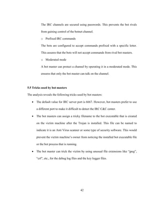 42
The IRC channels are secured using passwords. This prevents the bot rivals
from gaining control of the botnet channel.
o Prefixed IRC commands
The bots are configured to accept commands prefixed with a specific letter.
This assures that the bots will not accept commands from rival bot masters.
o Moderated mode
A bot master can protect a channel by operating it in a moderated mode. This
ensures that only the bot master can talk on the channel.
5.5 Tricks used by bot masters
The analysis reveals the following tricks used by bot masters:
• The default value for IRC server port is 6667. However, bot masters prefer to use
a different port to make it difficult to detect the IRC C&C center.
• The bot masters can assign a tricky filename to the bot executable that is created
on the victim machine after the Trojan is installed. This file can be named to
indicate it is an Anti Virus scanner or some type of security software. This would
prevent the victim machine’s owner from noticing the installed bot executable file
or the bot process that is running.
• The bot master can trick the victim by using unusual file extensions like “jpeg”,
“crf”, etc., for the debug log files and the key logger files.
 