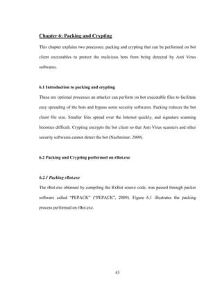 43
Chapter 6: Packing and Crypting
This chapter explains two processes: packing and crypting that can be performed on bot
client executables to protect the malicious bots from being detected by Anti Virus
softwares.
6.1 Introduction to packing and crypting
These are optional processes an attacker can perform on bot executable files to facilitate
easy spreading of the bots and bypass some security softwares. Packing reduces the bot
client file size. Smaller files spread over the Internet quickly, and signature scanning
becomes difficult. Crypting encrypts the bot client so that Anti Virus scanners and other
security softwares cannot detect the bot (Nachreiner, 2009).
6.2 Packing and Crypting performed on rBot.exe
6.2.1 Packing rBot.exe
The rBot.exe obtained by compiling the RxBot source code, was passed through packer
software called “PEPACK” (“PEPACK”, 2009). Figure 6.1 illustrates the packing
process performed on rBot.exe.
 