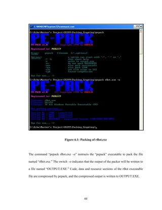 44
Figure 6.1: Packing of rBot.exe
The command “pepack rBot.exe –o” instructs the “pepack” executable to pack the file
named “rBot.exe.” The switch –o indicates that the output of the packer will be written to
a file named “OUTPUT.EXE.” Code, data and resource sections of the rBot executable
file are compressed by pepack, and the compressed output is written to OUTPUT.EXE.
 