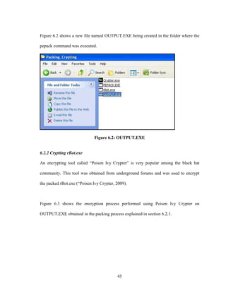 45
Figure 6.2 shows a new file named OUTPUT.EXE being created in the folder where the
pepack command was executed.
Figure 6.2: OUTPUT.EXE
6.2.2 Crypting rBot.exe
An encrypting tool called “Poisen Ivy Crypter” is very popular among the black hat
community. This tool was obtained from underground forums and was used to encrypt
the packed rBot.exe (“Poisen Ivy Crypter, 2009).
Figure 6.3 shows the encryption process performed using Poisen Ivy Crypter on
OUTPUT.EXE obtained in the packing process explained in section 6.2.1.
 