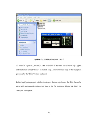 46
Figure 6.3: Crypting of OUTPUT.EXE
As shown in Figure 6.3, OUTPUT.EXE is selected as the input file to Poisen Ivy Crypter
and the button labeled “Build” is clicked. Fig… shows the next step in the encryption
process after the “Build” button is clicked.
Poisen Ivy Crypter prompts a dialog box to save the encrypted target file. This file can be
saved with any desired filename and .exe as the file extension. Figure 6.4 shows the
“Save As” dialog box.
 